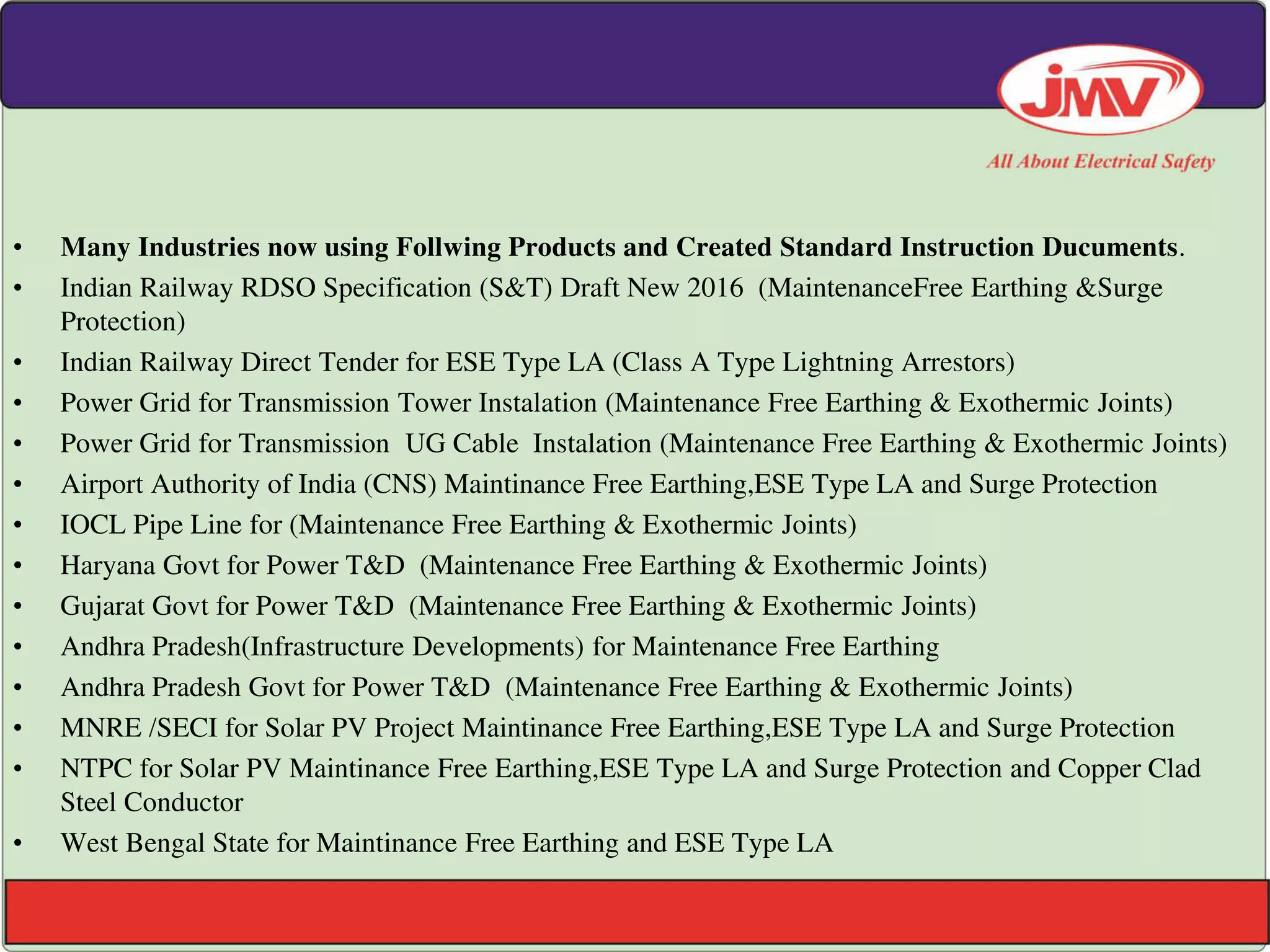 • Many Industries now using Follwing Products and Created Standard Instruction Ducuments.
• Indian Railway RDSO Specification (S&T) Draft New 2016 (MaintenanceFree Earthing &Surge
Protection)
• Indian Railway Direct Tender for ESE Type LA (Class A Type Lightning Arrestors)
• Power Grid for Transmission Tower Instalation (Maintenance Free Earthing & Exothermic Joints)
• Power Grid for Transmission UG Cable Instalation (Maintenance Free Earthing & Exothermic Joints)
• Airport Authority of India (CNS) Maintinance Free Earthing,ESE Type LA and Surge Protection
• IOCL Pipe Line for (Maintenance Free Earthing & Exothermic Joints)
• Haryana Govt for Power T&D (Maintenance Free Earthing & Exothermic Joints)
• Gujarat Govt for Power T&D (Maintenance Free Earthing & Exothermic Joints)
• Andhra Pradesh(Infrastructure Developments) for Maintenance Free Earthing
• Andhra Pradesh Govt for Power T&D (Maintenance Free Earthing & Exothermic Joints)
• MNRE /SECI for Solar PV Project Maintinance Free Earthing,ESE Type LA and Surge Protection
• NTPC for Solar PV Maintinance Free Earthing,ESE Type LA and Surge Protection and Copper Clad
Steel Conductor
• West Bengal State for Maintinance Free Earthing and ESE Type LA
 