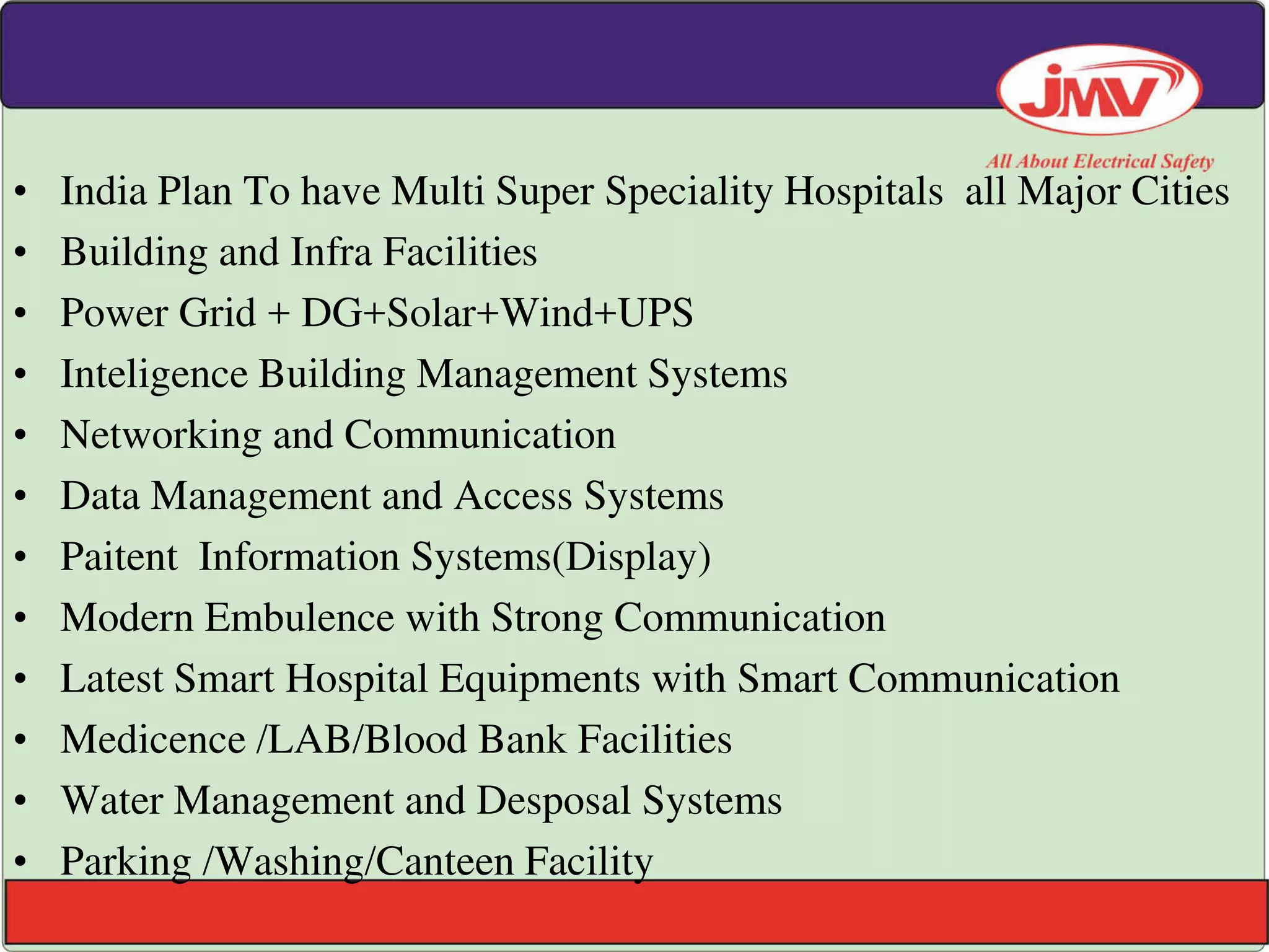 • India Plan To have Multi Super Speciality Hospitals all Major Cities
• Building and Infra Facilities
• Power Grid + DG+Solar+Wind+UPS
• Inteligence Building Management Systems
• Networking and Communication
• Data Management and Access Systems
• Paitent Information Systems(Display)
• Modern Embulence with Strong Communication
• Latest Smart Hospital Equipments with Smart Communication
• Medicence /LAB/Blood Bank Facilities
• Water Management and Desposal Systems
• Parking /Washing/Canteen Facility
 