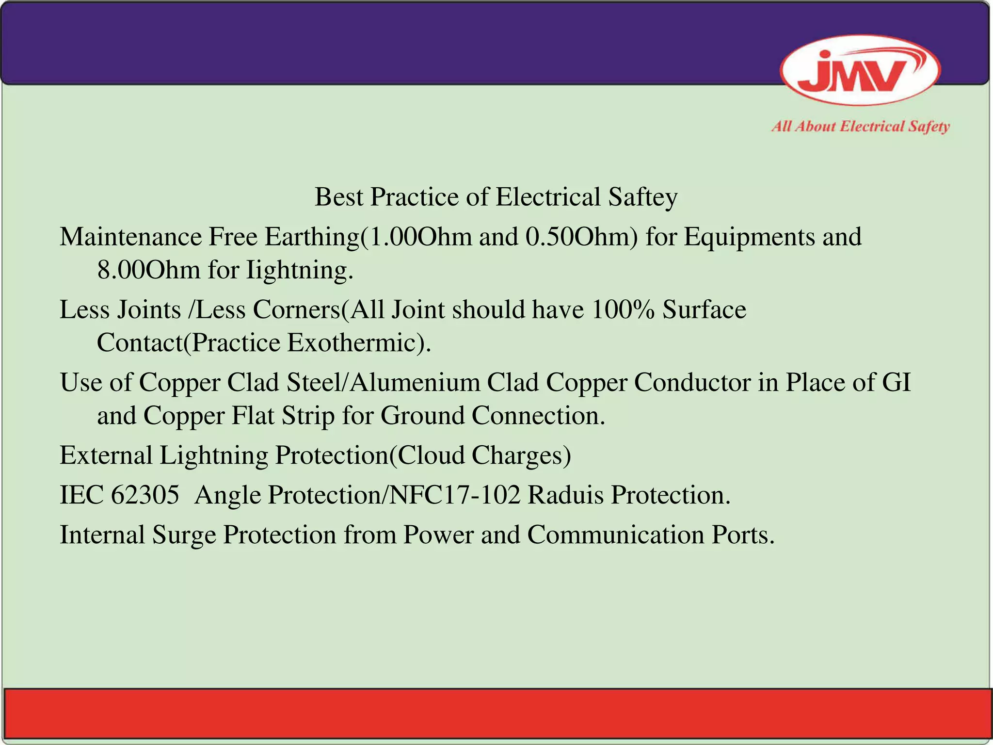 Best Practice of Electrical Saftey
Maintenance Free Earthing(1.00Ohm and 0.50Ohm) for Equipments and
8.00Ohm for Iightning.
Less Joints /Less Corners(All Joint should have 100% Surface
Contact(Practice Exothermic).
Use of Copper Clad Steel/Alumenium Clad Copper Conductor in Place of GI
and Copper Flat Strip for Ground Connection.
External Lightning Protection(Cloud Charges)
IEC 62305 Angle Protection/NFC17-102 Raduis Protection.
Internal Surge Protection from Power and Communication Ports.
 