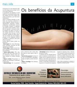 11
A Acupuntura é um dos tratamentos médi-
cos mais antigos e teve sua origem na Chi-
na, há mais de 2500 anos. 
O procedimento mais adotado no mundo
atualmente é a penetração da pele por agu-
lhas metálicas muito finas e sólidas, mani-
puladas manualmente ou por meio de estí-
mulos elétricos.
Dentre os benefícios observados no trata-
mento com Acupuntura, destacam-se os
efeitos analgésicos, relaxante muscular, se-
dativo/hipnótico, antiemético, ansiolítico,
antidepressivo, antiinflamatório, aumento
da imunidade, facilitador na reabilitação
após acidente vascular encefálico e estimu-
lante da reparação e cicatrização tecidual.
As indicações que seguem, com base no
CID (Código Internacional de Doenças),
são situações clínicas nas quais o uso da
Acupuntura, realizada por médico especia-
lista, está indicado, seja como terapêutica
principal, ou como coadjuvante, conforme
a gravidade e a evolução de cada quadro
clínico em particular.
Conheça algumas doenças tratadas com
Acupuntura:
- Dor em geral: Dor crônica, fibromialgia,
artrite reumatóide, osteoartrite, dor pós-
-operatória, dor oncológica;
- Dor de cabeça: Cefaléia tensional, enxa-
queca, desordens da ATM (articulação tem-
poro-mandibular);
- Sistema genito-urinário:  TPM, cólica
menstrual, cólica renal, cistite crônica, dor
por endometriose, retenção urinária pós-
-parto, síndrome do climatério, disfunção
sexual;
- Náusea e vômitos:  Pós-operatório, na
gestação, por quimioterapia e radioterapia
e outras causas;
- Gastroenterologia:  Dor na pancreatite
crônica, síndrome do cólon irritável, cólica
biliar, prisão de ventre, gastrite, cólica in-
testinal;
- Face-sinus-boca-garganta: Dor facial crô-
nica, dor no pós-operatório odontológico,
nevralgia do trigêmeo, paralisia facial peri-
férica;
- Alergia e imunologia:  Asma brônquica, 
rinite alérgica;
- Dermatologia: Psoríase, eczemas, acne, 
dermatite de contato.
A justificativa para tais indicações baseia-se
tanto em pesquisas e estudos clínicos con-
trolados, como na utilização da Acupuntura
Médica na clínica diária, com base em seus
mecanismos de ação, já suficientemente co-
nhecidos e comprovados cientificamente. A
Acupuntura é um procedimento terapêutico
baseado em diagnóstico clinico e laborato-
rial e necessita de conhecimento preciso de
anatomia e fisiopatologia humana. Assim,
não é recomendado a realização por profis-
sionais não médicos! Se tiver dúvidas, fale
com seu médico de Acupuntura.
Fontes: Tratado contemporâneo de acupuntura e
Moxibustão, Liu Gongwang e Hong Jin Pai; Clinica Dr.
Hong Jin Pai e Dr. Marcus Yu Bin Pai.
Os benefícios da Acupuntura
11
 