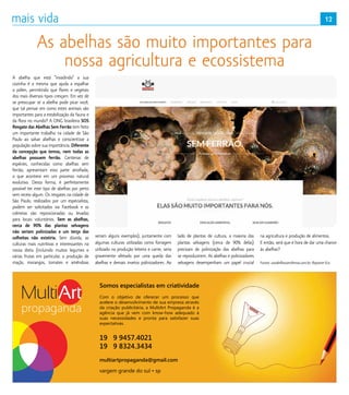 12
A abelha que está “invadindo” a sua
cozinha é a mesma que ajuda a espalhar
o pólen, permitindo que flores e vegetais
dos mais diversos tipos cresçam. Em vez de
se preocupar se a abelha pode picar você,
que tal pensar em como estes animais são
importantes para a estabilização da fauna e
da flora no mundo? A ONG brasileira SOS
Resgate das Abelhas Sem Ferrão tem feito
um importante trabalho na cidade de São
Paulo ao salvar abelhas e conscientizar a
população sobre sua importância. Diferente
da concepção que temos, nem todas as
abelhas possuem ferrão. Centenas de
espécies, conhecidas como abelhas sem
ferrão, apresentam esta parte atrofiada,
o que acontece em um processo natural
evolutivo. Desta forma, é perfeitamente
possível ter este tipo de abelhas por perto
sem receio algum. Os resgates na cidade de
São Paulo, realizados por um especialista,
podem ser solicitados via Facebook e as
colmeias são reposicionadas ou levadas
para locais voluntários. Sem as abelhas,
cerca de 90% das plantas selvagens
não seriam polinizadas e um terço das
colheitas não existiria. Sem dúvida, as
culturas mais nutritivas e interessantes na
nossa dieta (incluindo muitos legumes e
várias frutas em particular, a produção de
maçãs, morangos, tomates e amêndoas
seriam alguns exemplos), juntamente com
algumas culturas utilizadas como forragem
utilizado na produção leiteira e carne, seria
gravemente afetado por uma queda das
abelhas e demais insetos polinizadores. Ao
lado de plantas de cultura, a maioria das
plantas selvagens (cerca de 90% delas)
precisam de polinização das abelhas para
se reproduzirem. As abelhas e polinizadores
selvagens desempenham um papel crucial
na agricultura e produção de alimentos.
E então, será que é hora de dar uma chance
às abelhas?
Fontes: sosabelhassemferrao.com.br; Reporter Eco
As abelhas são muito importantes para
nossa agricultura e ecossistema
Somos especialistas em criatividade
19 9 9457.4021
19 9 8324.3434
multiartpropaganda@gmail.com
vargem grande do sul • sp
Com o objetivo de oferecer um processo que
acelere o desenvolvimento de sua empresa através
da criação publicitária, a MultiArt Propaganda é a
agência que já vem com know-how adequado à
suas necessidades e pronta para satisfazer suas
expectativas.
 