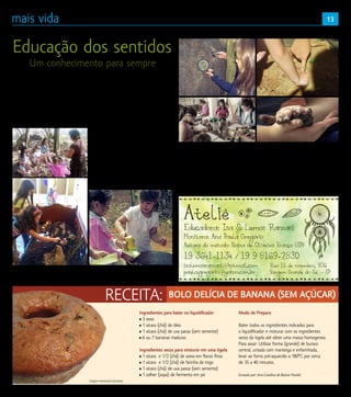 13
O Ateliê de Educação dos Sentidos da Isa
Ranzani, em Vargem Grande do Sul, é um
local que foi criado para as crianças terem
a possibilidade de aprender com alegria. Os
pequenos de cinco até dez anos plantam,
colhem e saboreiam seu próprio alimento.
Tem espaço para escrever, pintar, falar de si
em um ambiente de grande contato com a
natureza.AIsasemprediz,“Aquiascrianças
aprendem a aprender! A educação dos
sentidos amplia a possibilidade dos alunos
serem pessoas mais atentas, inteligentes,
afetivas e felizes”.
Isa Ranzani e sua monitora Ana Paula
Gregório recebem um grupo de crianças,
uma vez por semana trabalhando os
sentidos, como o paladar, o olfato, a audição,
a visão e o tato. Exploram atividades dentro
do ateliê, cozinhando no fogão a lenha,
trabalhando com argila, pintura, e também
no jardim, na horta, entre outras atividades
que aguçam os sentidos das crianças. Estas
experiências dão a possibilidade aos que
estão crescendo de serem mais criativos,
curiosos em relação ao mundo a sua volta,
os faz pensar em soluções que não estão
prontas. E sabemos que tudo isto os
ajudará no processo de desenvolvimento
para se tornarem adultos mais preparados
para os desafios do mundo. Inclusive os
ligados ao mercado de trabalho, pois as
empresas hoje procuram profissionais que
se destaquem, que tenham um algo a mais
para oferecer e se diferenciem no pensar e
no agir.
Ateliê
Educadora: Isa S. Lemos Ranzani
Monitora: Ana Paula Gregório
Autora do método: Naiza de Oliveira França (SP)
19 3641-1134 / 19 9 8169-2830
Rua 15 de novembro, 936
Vargem Grande do Sul - SP
isalemosranzani@ hotmail.com
paula.gregorio@ yahoo.com.br


Modo de Preparo
Bater todos os ingredientes indicados para
o liquidificador e misturar com os ingredientes
secos da tigela até obter uma massa homogenea.
Para assar: Utilizar forma (grande) de buraco
central, untada com manteiga e enfarinhada,
levar ao forno pré-aquecido a 180°C por cerca
de 35 a 40 minutos.
Enviado por: Ana Carolina de Barros Pauleti.
Imagem meramente ilustrativa
Ingredientes para bater no liquidificador
• 3 ovos
• 1 xícara (chá) de óleo
• 1 xícara (chá) de uva passa (sem semente)
• 6 ou 7 bananas maduras
Ingredientes secos para misturar em uma tigela
• 1 xícara e 1/2 (chá) de aveia em flocos finos
• 1 xícara e 1/2 (chá) de farinha de trigo
• 1 xícara (chá) de uva passa (sem semente)
• 1 colher (sopa) de fermento em pó
Educação dos sentidos
Um conhecimento para sempre
RECEITA: BOLO DELÍCIA DE BANANA (SEM AÇÚCAR)
 