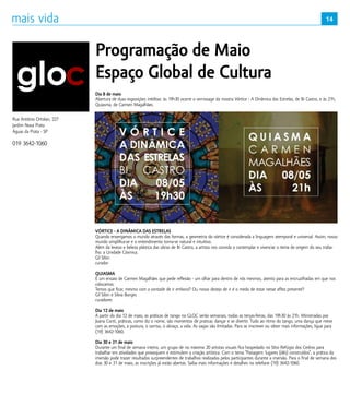 14
Dia 8 de maio
Abertura de duas exposições inéditas: às 19h30 ocorre o vernissage da mostra Vórtice - A Dinâmica das Estrelas, de Bi Castro, e às 21h,
Quiasma, de Carmen Magalhães.
VÓRTICE - A DINÂMICA DAS ESTRELAS
Quando enxergamos o mundo através das formas, a geometria do vórtice é considerada a linguagem atemporal e universal. Assim, nosso
mundo simplifica-se e o entendimento torna-se natural e intuitivo.
Além da leveza e beleza plástica das obras de Bi Castro, a artista nos convida a contemplar e vivenciar o tema de origem do seu traba-
lho: a Unidade Cósmica.
Gil Sibin
curador
QUIASMA
É um ensaio de Carmen Magalhães que pede reflexão - um olhar para dentro de nós mesmos, atento para as encruzilhadas em que nos
colocamos.
Temos que ficar, mesmo com a vontade de ir embora? Ou nosso desejo de ir é o medo de estar nesse aflito presente?
Gil Sibin e Silvia Borges
curadores
Dia 12 de maio
A partir do dia 12 de maio, as práticas de tango no GLOC serão semanais, todas as terças-feiras, das 19h30 às 21h. Ministradas por
Joana Conti, práticas, como diz o nome, são momentos de praticar, dançar e se divertir. Tudo ao ritmo do tango, uma dança que mexe
com as emoções, a postura, o sorriso, o abraço, a vida. As vagas são limitadas. Para se inscrever ou obter mais informações, ligue para
(19) 3642-1060.
Dia 30 e 31 de maio
Durante um final de semana inteiro, um grupo de no máximo 20 artistas visuais fica hospedado no Sítio Refúgio dos Cedros para
trabalhar em atividades que provoquem e estimulem a criação artística. Com o tema “Paisagem: lugares (dês) construídos”, a prática da
imersão pode trazer resultados surpreendentes de trabalhos realizados pelos participantes durante a imersão. Para o final de semana dos
dias 30 e 31 de maio, as inscrições já estão abertas. Saiba mais informações e detalhes no telefone (19) 3642-1060.
Programação de Maio
Espaço Global de Cultura
Rua Antônio Ortolan, 227
Jardim Nova Prata
Águas da Prata - SP
019 3642-1060
 