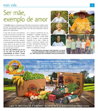 3
Ser mãe,
exemplo de amor
“[...] ser mãe é preparar o caminho para que o filho tenha os ensinamentos e cuidados mínimos
para seguir sua própria jornada. É ser paciente, pois é preciso saber esperar o tempo necessário
para que cada capacidade amadureça no filho. É ver o filho crescer, desenvolver e achar seu
próprio rumo.” Evelyn Scheven.
A mãe, antes de tudo é uma professora,
pois ela nos ensina pelo seu exemplo a amar
e respeitar. Seus ensinamentos são a base
para a construção dos nossos valores. Seus
conselhos são o caminho para a sabedoria.
E suas preocupações são a base para nossos
acertos. Quem já não passou frio numa
noite de outono por não ter dado ouvidos a
ela. “Leva blusa que vai esfriar!”
Ser mãe é algo desafiador, pois ela tem
em suas mãos uma grande parte da
responsabilidade de renovar o mundo.
O papel da mulher no contato da criança
com a natureza é fundamental, pois sua
sensibilidade e fragilidade enriquecem a
vivência. Neste sentido, A BOA TERRA
Centro de Ecologia e Vida Sustentável
compartilha com as mães o desafio de
construir o mundo que queremos. Junto
às escolas, desenvolvemos atividades que
despertam as crianças para o amor, o
respeito, e o cuidado com a natureza.
A BOA TERRA Centro de Ecologia e Vida Sustentável , em especial
as nossas colaboradoras e mães compartilham esta homenagem
com todas mães pela linda e desafiadora missão que desempenham!
3
 