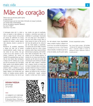 8
GIOVANA THEZOLIN
CRP 06/99840
psicóloga
19 9 82002721 • 19 9 89215838
R. Quinzinho Otávio, 118 • sala 2
Centro • Vargem Grande do Sul-SP
giovanathezolin@hotmail.com
Mãe do coração“Muitas coisas que precisamos podem esperar.
A criança não pode.
É exatamente agora, que seus ossos estão se formando, seu sangue é produzido,
seus sentidos estão se desenvolvendo.
Para ela, não podemos responder “AMANHÃ”.
Seu nome é “HOJE”!”
Gabriela Mistral - Poeta Chilena
A homenagem deste mês é a todas as
mães, em especial as mães adotantes, as
mães do coração. Durante minha jornada
por serviços de acolhimento de crianças
e adolescentes, conheci e tive a incrível
experiência de receber e atender algumas
mães adotantes, durante o processo de
adoção.
Recordo-me da ansiedade, expectativas
e desejos das mães que já amavam
incondicionalmente aquelas crianças que
não vinham de seus ventres, mas que
a partir do seu amor, nasceram e as fez
renascer. Lembro-me dos sorrisos, da
“gravidez” tão aguardada (estas que duram
mais de nove meses), olhos lacrimejantes
e abraços sem fim. Confesso que os casos
que mais me emocionam são os de adoção
tardia, quando os pais adotantes quebram
estereótipos e optam por dar um lar, um
ambiente salutar e acolhedor às crianças
já maiores, com menores possibilidades de
adoção. Adoção é uma decisão séria, que
envolve um complexo processo judiciário
e medidas burocráticas, mas mais do que
isto, envolve uma gama de significados,
sensações e sentimentos que podem ser
trabalhados em psicoterapia. Conversando
com uma amiga que é mãe adotante e
que assim como todas as outras mães, se
sentia receosa de contar ao filho que ele
não havia sido gerado por ela, contou-me
que ele, muito esperto, a surpreendeu.
Com apenas dois anos de idade, montando
o presépio de natal com a mãe, a criança
questionou sobre a figura materna de Maria
(mãe de Jesus) e perguntou se ele também
havia “saído da barriguinha” dela, a mãe,
surpresa com tão inusitada pergunta, se
tratando de uma criança nessa faixa etária,
respondeu que ele nasceu do coração dela
e da barriga de outra mamãe que não pôde
cuidar dele. Ainda, inquieta e insatisfeita
com a resposta, escreveu um bonito livro
com fotos e ilustrações sobre a sua história,
vinculada a história da criança e o momento
feliz de sua chegada, o auxiliando assim a
elaborar sua história de vida e reconhecer
seu pertencimento naquele ambiente
receptivo e amável, que tanto o esperou.
Ser mãe adotante requer disponibilidade
afetiva, vontade e empatia, a adoção é um
ato de amor, mas também de planejamento
e seriedade que dá início a novas histórias
cheias de desafios, é verdade (e qual mãe se
vê livre de desafios, não é?), porém repleta
de amor, compreensão e sonhos.
Texto: Giovana Thezolin, psicóloga - CRP 06/99840
- formada pela PUC, graduanda em Psicopedagogia
Clínica e Institucional, trabalha em serviços de
acolhimento de crianças e adolescentes e atende em
consultório particular.
8
 