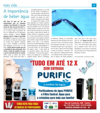 9
Dois litros de água por dia são
imprescindíveis para um organismo
saudável e bem hidratado. É o que todo
mundo diz. Mas será que está certo? De
tanto ser repetida, a ladainha se transformou
em um dogma quase incontestável. Por
isto, um respeitável time de especialistas
resolveu investigar o assunto. Primeira
pergunta: como se  chegou a quantidade
de 2 litros? “O corpo de um adulto gasta
em 24 horas em média de 2 litros de água
em funções como digestão, respiração,
suor e urina”, contabiliza a nutricionista
Tânia Rodrigues, da RG Nutri, em São
Paulo. É deste cálculo de gastos que vem
a quantidade de água preconizada. Para
manter o estado de equilíbrio do corpo,
o que foi consumido precisa ser reposto.
Porém, avisam os experts, não convém
generalizar. “Cada pessoa deve beber a
quantidade adequada ao seu estilo
de vida. Afinal, o metabolismo, a
estruturacorpórea,otipodeexercício
físico e até o clima são variáveis que
precisam ser levadas em conta”,
lembra o fisiologista Paulo Zogaib,
do Hospital Sírio Libanês, de São
Paulo especialista em medicina esportiva.
“Há muita diferença entre o gasto de água de
quem vive andando na rua e o de outra que
trabalha sentada”, compara ele. Como nem
todo mundo se dá ao luxo de uma consulta
para calcular o gasto diário de líquido, os
médicos utilizam, por segurança, a porção
de 1 a 2 litros como parâmetro. Na teoria é
tudo muito fácil. O que complica na prática é
somar também a água embutida em outras
bebidas, como sucos, e nos alimentos.
“Quem tem uma dieta balanceada e não faz
exercício pode cortar a recomendação de 1 a
2 litros pela metade”, diz Tânia Rodrigues.
De qualquer modo, o corpo dispõe de
um mecanismo natural, a sede, que evita
a desidratação. “É ela que deve regular o
volume a ser ingerido por um indivíduo em
condições normais”, afirma a nefrologista
Ita Pfeferman Heilberg, da Universidade
Federal de São Paulo (Unifesp). Mas este é
um ponto em que as nutricionistas ouvidas
pela reportagem discordam a uma só voz,
não devemos esperar que o corpo dispare o
sinal de alarme. Sobrou para Paulo Zogaib
a missão de encontrar o meio-termo. “De
fato, a sede não é o melhor parâmetro. Mas,
se um indivíduo normal se basear neste aviso
para se hidratar, não haverá problemas”,
opina. Uma coisa é certa: ingerir pouca
água faz mal. Hidrate seu filho: “Até a
adolescência, a necessidade diária varia de
1/2 a 1 litro. Basta oferecer água sempre,
pois os pequenos correm mais riscos de
desidratação, já que estão em crescimento,
são muito ativos e nem sempre lembram de
pedir água”, diz Tânia.
Fonte: Mundo Alcalino - por Marcelo Cruz Mello.
A Importância
de beber água
9
 