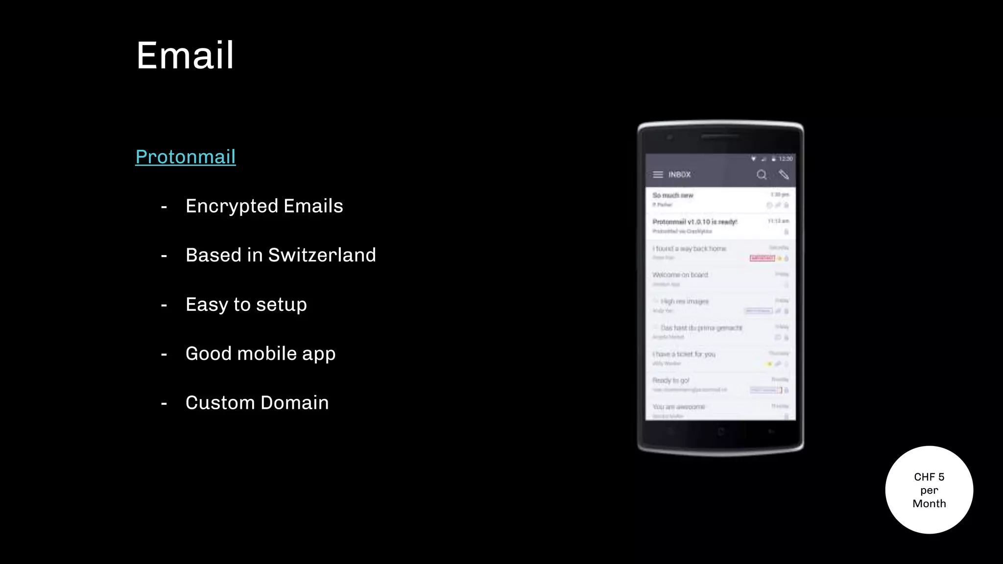Protonmail
- Encrypted Emails
- Based in Switzerland
- Easy to setup
- Good mobile app
- Custom Domain
Email
CHF 5
per
Month
 