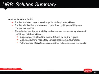 URB: Solution Summary
t
22
Universal Resource Broker
 For the end user there is no change in application workflow
 For the admins there is increased control and policy capability over
compute resources
 The solution provides the ability to share resources across big data and
traditional batch workloads
 Single resource allocation policy defined by business goals
 Single accounting repository to track resource consumption
 Full workload lifecycle management for heterogeneous workloads
www.univa.com
 