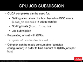• CUDA complexes can be used for:
• Setting alarm state of a host based on ECC errors
(load_threshold in queue config)
• Sorting hosts (load_formula)
• Job submission
• Requesting a host with GPUs
• qsub -l cuda.devices=2 ...
• Complex can be made consumable (complex
configuration) in order to limit amount of CUDA jobs per
host
GPU JOB SUBMISSION
Copyright © 2016 Univa Corporation, All Rights Reserved. 26
 
