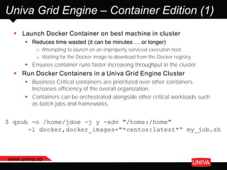 www.univa.co
m 30
Univa Grid Engine – Container Edition (1)
 Launch Docker Container on best machine in cluster
 Reduces time wasted (it can be minutes … or longer)
o Attempting to launch on an improperly serviced execution host.
o Waiting for the Docker image to download from the Docker registry.
 Ensures container runs faster increasing throughput in the cluster.
 Run Docker Containers in a Univa Grid Engine Cluster
 Business Critical containers are prioritized over other containers.
Increases efficiency of the overall organization.
 Containers can be orchestrated alongside other critical workloads such
as batch jobs and frameworks.
$ qsub -o /home/jdoe -j y -xdv "/home:/home"
-l docker,docker_images="*centos:latest*“ my_job.sh
 