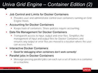 www.univa.co
m 31
Univa Grid Engine – Container Edition (2)
 Job Control and Limits for Docker Containers
 Provides user and administrator control over containers running on Grid
Engine Hosts.
 Accounting for Docker Containers
 Keeps track of containers. Share policies require accounting.
 Data file Management for Docker Containers
 Transparent access to input, output and error files. Simplifies the
management of input and output files for Docker Containers and
ensures any output or error files are moved to a location where the user
can access them.
 Interactive Docker Containers
 Good for debugging when containers don’t work correctly!
 Parallel jobs in Docker Containers
 Message-passing parallel jobs can each run a set of tasks in a container
on a machine.
 