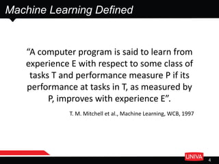Machine Learning Defined
4
“A computer program is said to learn from
experience E with respect to some class of
tasks T and performance measure P if its
performance at tasks in T, as measured by
P, improves with experience E”.
T. M. Mitchell et al., Machine Learning, WCB, 1997
 