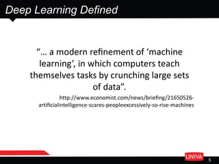 Deep Learning Defined
5
“… a modern reﬁnement of ‘machine
learning’, in which computers teach
themselves tasks by crunching large sets
of data”.
http://www.economist.com/news/brieﬁng/21650526-
artiﬁcialintelligence-scares-peopleexcessively-so-rise-machines
 