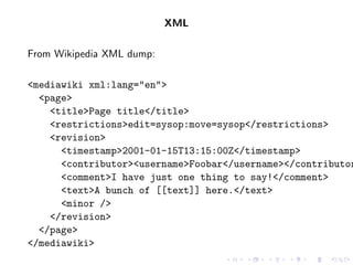 XML

From Wikipedia XML dump:

<mediawiki xml:lang="en">
  <page>
    <title>Page title</title>
    <restrictions>edit=sysop:move=sysop</restrictions>
    <revision>
      <timestamp>2001-01-15T13:15:00Z</timestamp>
      <contributor><username>Foobar</username></contributor
      <comment>I have just one thing to say!</comment>
      <text>A bunch of [[text]] here.</text>
      <minor />
    </revision>
  </page>
</mediawiki>
 