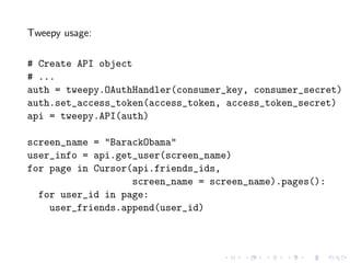Tweepy usage:

# Create API object
# ...
auth = tweepy.OAuthHandler(consumer_key, consumer_secret)
auth.set_access_token(access_token, access_token_secret)
api = tweepy.API(auth)

screen_name = "BarackObama"
user_info = api.get_user(screen_name)
for page in Cursor(api.friends_ids,
                   screen_name = screen_name).pages():
  for user_id in page:
    user_friends.append(user_id)
 