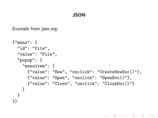 JSON

Example from json.org:

{"menu": {
   "id": "file",
   "value": "File",
   "popup": {
     "menuitem": [
       {"value": "New", "onclick": "CreateNewDoc()"},
       {"value": "Open", "onclick": "OpenDoc()"},
       {"value": "Close", "onclick": "CloseDoc()"}
     ]
   }
}}
 