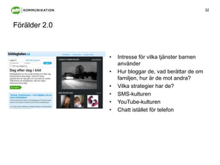 Förälder 2.0Intresse för vilka tjänster barnen använderHur bloggar de, vad berättar de om familjen, hur är de mot andra?Vilka strategier har de?SMS-kulturenYouTube-kulturenChatt istället för telefon