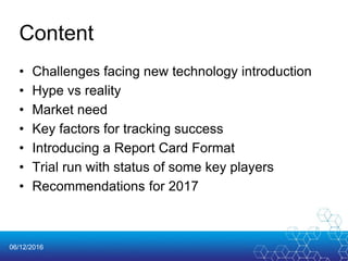 06/12/2016
Content
• Challenges facing new technology introduction
• Hype vs reality
• Market need
• Key factors for tracking success
• Introducing a Report Card Format
• Trial run with status of some key players
• Recommendations for 2017
 