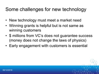 06/12/2016
Some challenges for new technology
• New technology must meet a market need
• Winning grants is helpful but is not same as
winning customers
• $ millions from VC’s does not guarantee success
(money does not change the laws of physics)
• Early engagement with customers is essential
 