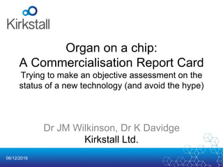 06/12/2016
Organ on a chip:
A Commercialisation Report Card
Trying to make an objective assessment on the
status of a new technology (and avoid the hype)
Dr JM Wilkinson, Dr K Davidge
Kirkstall Ltd.
 
