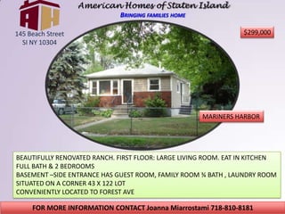 American Homes of Staten IslandBringing families home $299,000 145 Beach Street  SI NY 10304 MARINERS HARBOR BEAUTIFULLY RENOVATED RANCH. FIRST FLOOR: LARGE LIVING ROOM. EAT IN KITCHEN FULL BATH & 2 BEDROOMS BASEMENT –SIDE ENTRANCE HAS GUEST ROOM, FAMILY ROOM ¾ BATH , LAUNDRY ROOM SITUATED ON A CORNER 43 X 122 LOT CONVENIENTLY LOCATED TO FOREST AVE FOR MORE INFORMATION CONTACT Joanna Miarrostami 718-810-8181 