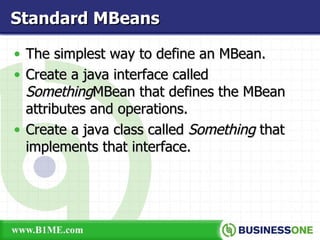 The simplest way to define an MBean. Create a java interface called  Something MBean that defines the MBean attributes and operations. Create a java class called  Something  that implements that interface. Standard MBeans 