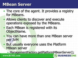 The core of the agent. It provides a registry for MBeans. Allows clients to discover and execute operations exposed by the MBeans. Each MBean is registered with its ObjectName. You can have more than one MBean server per JVM But usually everyone uses the Platform MBean server ManagementFactory.getPlatformMBeanServer(); MBean Server 