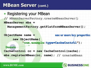 Registering your MBean //  MBeanServerFactory.createMBeanServer() MBeanServer mbs = ManagementFactory.getPlatformMBeanServer(); ObjectName name =   new ObjectName(    “ com.example : type=CacheControl ” ); CacheControl cc = new CacheControl(cache); mbs.registerMBean(cc, name);  // createMBean MBean Server  (cont.) Domain one or more key properties 