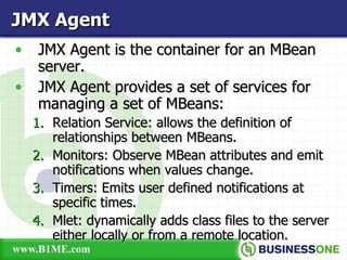 JMX Agent is the container for an MBean server. JMX Agent provides a set of services for managing a set of MBeans: Relation Service: allows the definition of relationships between MBeans. Monitors: Observe MBean attributes and emit notifications when values change. Timers: Emits user defined notifications at specific times. Mlet: dynamically adds class files to the server either locally or from a remote location. JMX Agent 