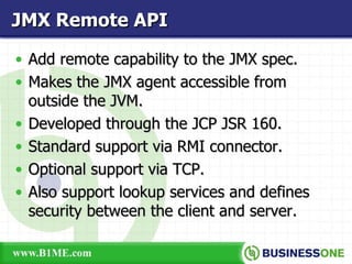 Add remote capability to the JMX spec. Makes the JMX agent accessible from outside the JVM. Developed through the JCP JSR 160. Standard support via RMI connector. Optional support via TCP. Also support lookup services and defines security between the client and server. JMX Remote API 