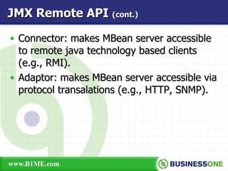 Connector: makes MBean server accessible to remote java technology based clients (e.g., RMI). Adaptor: makes MBean server accessible via protocol transalations (e.g., HTTP, SNMP). JMX Remote API  (cont.) 