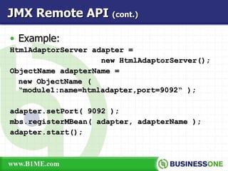 Example: HtmlAdaptorServer adapter =  new HtmlAdaptorServer(); ObjectName adapterName = new ObjectName (  “module1:name=htmladapter,port=9092“ ); adapter.setPort( 9092 ); mbs.registerMBean( adapter, adapterName ); adapter.start(); JMX Remote API  (cont.) 