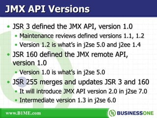 JSR 3 defined the JMX API, version 1.0 Maintenance reviews defined versions 1.1, 1.2 Version 1.2 is what’s in j2se 5.0 and j2ee 1.4 JSR 160 defined the JMX remote API, version 1.0 Version 1.0 is what’s in j2se 5.0 JSR 255 merges and updates JSR 3 and 160 It will introduce JMX API version 2.0 in j2se 7.0 Intermediate version 1.3 in j2se 6.0 JMX API Versions 