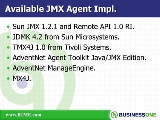 Sun JMX 1.2.1 and Remote API 1.0 RI. JDMK 4.2 from Sun Microsystems. TMX4J 1.0 from Tivoli Systems. AdventNet Agent Toolkit Java/JMX Edition. AdventNet ManageEngine. MX4J. Available JMX Agent Impl. 