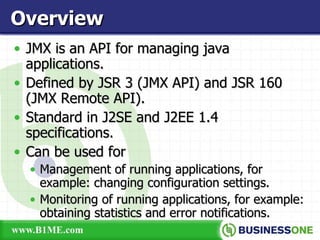 JMX is an API for managing java applications. Defined by JSR 3 (JMX API) and JSR 160 (JMX Remote API). Standard in J2SE and J2EE 1.4 specifications. Can be used for  Management of running applications, for example: changing configuration settings. Monitoring of running applications, for example: obtaining statistics and error notifications. Overview 
