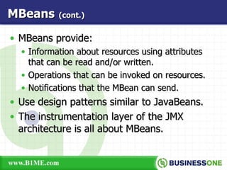 MBeans provide: Information about resources using attributes that can be read and/or written. Operations that can be invoked on resources. Notifications that the MBean can send. Use design patterns similar to JavaBeans. The instrumentation layer of the JMX architecture is all about MBeans. MBeans   (cont.) 