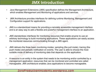 JMX Introduction
•   Java Management Extensions (JMX) specification defines the Management Architecture,
    which enables Management and Monitoring of applications and services.

•   JMX Architecture provides interfaces for defining runtime Monitoring, Management and
    Configuration support for applications.

•   JMX is a standardized means for providing a remotely accessible management interface
    and is an easy way to add a flexible and powerful management interface to an application.

•   JMX standardizes interfaces for monitoring resources that enable anyone to use an
    arbitrary technology to build monitoring applications. These applications can easily access
    the monitored resources communicating through a JMX agent.

•   JMX delivers the three basic monitoring modes: sampling (the pull mode), tracing (the
    push mode) and periodic notification on events. The user is able to choose the most
    suitable mode of delivery of monitoring data that depends on the application.

•   A resource is an entity in the system that needs to be monitoring and/or controlled by a
    management application; resources that can be monitored and controlled are called
    manageable. JMX architecture enables Java applications to become manageable.
 