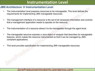 Instrumentation Level
JMX Architecture  Instrumentation Level
  •   The Instrumentation level prepares resources to be manageable. This level defines the
      requirements for implementing JMX manageable resources.

  •   The management interface of a resource is the set of all necessary information and controls
      that a management application needs to operate on the resource.

  •   The instrumentation of a resource allows it to be manageable through the agent level.

  •   The manageable resource exposes a Java object or wrapper that describes its manageable
      features, which makes the resource instrumented so that it can be managed by JMX-
      compliant applications.

  •   This level provides specification for implementing JMX manageable resources.
 