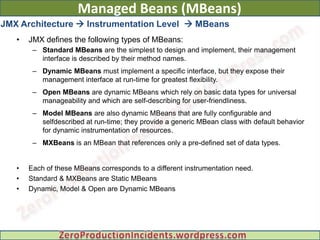 Managed Beans (MBeans)
JMX Architecture  Instrumentation Level  MBeans
   •   JMX defines the following types of MBeans:
        – Standard MBeans are the simplest to design and implement, their management
          interface is described by their method names.
        – Dynamic MBeans must implement a specific interface, but they expose their
          management interface at run-time for greatest flexibility.
        – Open MBeans are dynamic MBeans which rely on basic data types for universal
          manageability and which are self-describing for user-friendliness.
        – Model MBeans are also dynamic MBeans that are fully configurable and
          selfdescribed at run-time; they provide a generic MBean class with default behavior
          for dynamic instrumentation of resources.
        – MXBeans is an MBean that references only a pre-defined set of data types.


   •   Each of these MBeans corresponds to a different instrumentation need.
   •   Standard & MXBeans are Static MBeans
   •   Dynamic, Model & Open are Dynamic MBeans
 