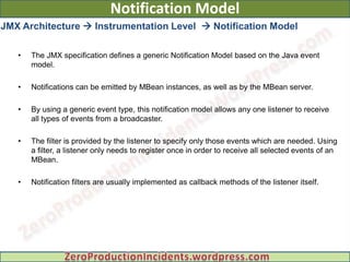 Notification Model
JMX Architecture  Instrumentation Level  Notification Model

   •   The JMX specification defines a generic Notification Model based on the Java event
       model.

   •   Notifications can be emitted by MBean instances, as well as by the MBean server.

   •   By using a generic event type, this notification model allows any one listener to receive
       all types of events from a broadcaster.

   •   The filter is provided by the listener to specify only those events which are needed. Using
       a filter, a listener only needs to register once in order to receive all selected events of an
       MBean.

   •   Notification filters are usually implemented as callback methods of the listener itself.
 