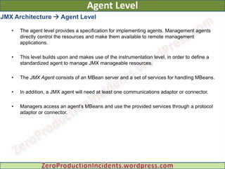 Agent Level
JMX Architecture  Agent Level

   •   The agent level provides a specification for implementing agents. Management agents
       directly control the resources and make them available to remote management
       applications.

   •   This level builds upon and makes use of the instrumentation level, in order to define a
       standardized agent to manage JMX manageable resources.

   •   The JMX Agent consists of an MBean server and a set of services for handling MBeans.

   •   In addition, a JMX agent will need at least one communications adaptor or connector.

   •   Managers access an agent’s MBeans and use the provided services through a protocol
       adaptor or connector.
 