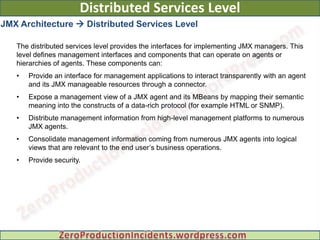 Distributed Services Level
JMX Architecture  Distributed Services Level

   The distributed services level provides the interfaces for implementing JMX managers. This
   level defines management interfaces and components that can operate on agents or
   hierarchies of agents. These components can:
   •   Provide an interface for management applications to interact transparently with an agent
       and its JMX manageable resources through a connector.
   •   Expose a management view of a JMX agent and its MBeans by mapping their semantic
       meaning into the constructs of a data-rich protocol (for example HTML or SNMP).
   •   Distribute management information from high-level management platforms to numerous
       JMX agents.
   •   Consolidate management information coming from numerous JMX agents into logical
       views that are relevant to the end user’s business operations.
   •   Provide security.
 