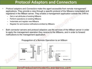 Protocol Adaptors and Connectors
•   Protocol adaptors and Connectors make the agent accessible from remote management
    applications. They provide a view through a specific protocol of the Mbeans instantiated and
    registered in the MBean server. They enable a management application outside the JVM to:
     –   Get or set attributes of existing MBeans
     –   Perform operations on existing MBeans
     –   Instantiate and register new MBeans
     –   Register for and receive notifications emitted by MBeans


•   Both connector servers and protocol adaptors use the services of the MBean server in order
    to apply the management operation they receive to the MBeans, and in order to forward
    notifications to the management application.

                       Propagation of a Remote Operation to an MBean
 
