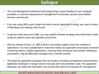 Epilogue
•   The Java Management extensions technology brings unique facilities to such solutions:
    portability, on-demand deployment of management functionality, dynamic and mobility
    services, and security.


•   If you are using JMX to gain insight into what a server application is doing, you need a means
    of identifying and tracking units of work


•   To get the most value out of JMX, you may want to consider at design time what kinds of data
    would be useful to users and operators at run time.


•   With the release of Java 1.5, JMX is built-in and readily usable in even the smallest of
    applications. It is now a simple task to instrument nearly any application and expose important
    monitoring metrics. Custom applications, involving many processes and multiple middleware
    components, may be effectively managed from a remote console.


•   This frees the application developer from the burden of building management instrumentation.
    Application developer no longer need to manually add instrumentation code. The application
    developer can select the information and controls that need to be exposed for management.
 