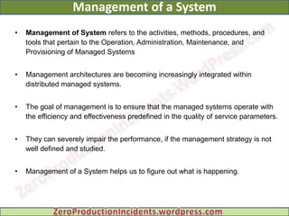 Management of a System
•   Management of System refers to the activities, methods, procedures, and
    tools that pertain to the Operation, Administration, Maintenance, and
    Provisioning of Managed Systems


•   Management architectures are becoming increasingly integrated within
    distributed managed systems.


•   The goal of management is to ensure that the managed systems operate with
    the efficiency and effectiveness predefined in the quality of service parameters.


•   They can severely impair the performance, if the management strategy is not
    well defined and studied.


•   Management of a System helps us to figure out what is happening.
 