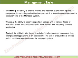 Management Tasks

•   Monitoring: the ability to capture runtime and historical events from a particular
    component, for reporting and notification purpose. It is a continuous action over the
    execution time of the Managed System.


•   Tracking: the ability to observe aspects of a single unit of work or thread of
    execution across multiple components. It is executed less frequently than the
    Monitoring.


•   Control: the ability to alter the runtime behavior of a managed component (e.g.,
    changing the logging level of an application). This task is executed on a precise
    period from the execution time of the managed system.
 
