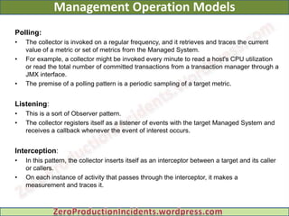 Management Operation Models
Polling:
•   The collector is invoked on a regular frequency, and it retrieves and traces the current
    value of a metric or set of metrics from the Managed System.
•   For example, a collector might be invoked every minute to read a host's CPU utilization
    or read the total number of committed transactions from a transaction manager through a
    JMX interface.
•   The premise of a polling pattern is a periodic sampling of a target metric.


Listening:
•   This is a sort of Observer pattern.
•   The collector registers itself as a listener of events with the target Managed System and
    receives a callback whenever the event of interest occurs.


Interception:
•   In this pattern, the collector inserts itself as an interceptor between a target and its caller
    or callers.
•   On each instance of activity that passes through the interceptor, it makes a
    measurement and traces it.
 