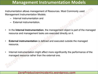 Management Instrumentation Models
Instrumentation allows management of Resources. Most Commonly used
Management Instrumentation Models:
     – Internal instrumentation and
     – External instrumentation.


•   In the Internal Instrumentation, the management object is part of the managed
    resource and management tasks are executed directly on it.


•   External instrumentation is defined and executed outside the managed
    resource.


•   Internal instrumentation might affect more significantly the performance of the
    managed resource rather than the external one.
 