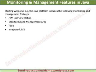 Monitoring & Management Features in Java
Starting with J2SE 5.0, the Java platform includes the following monitoring and
management features:
• JVM Instrumentation
• Monitoring and Management APIs
• Tools
• Integrated JMX
 