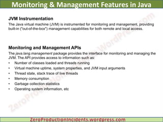 Monitoring & Management Features in Java
JVM Instrumentation
The Java virtual machine (JVM) is instrumented for monitoring and management, providing
built-in ("out-of-the-box") management capabilities for both remote and local access.




Monitoring and Management APIs
The java.lang.management package provides the interface for monitoring and managing the
JVM. The API provides access to information such as:
• Number of classes loaded and threads running
• Virtual machine uptime, system properties, and JVM input arguments
• Thread state, stack trace of live threads
• Memory consumption
• Garbage collection statistics
• Operating system information, etc
 